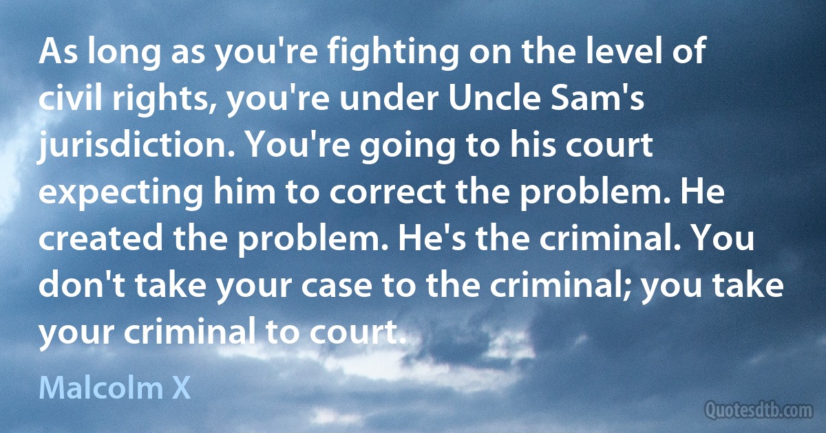 As long as you're fighting on the level of civil rights, you're under Uncle Sam's jurisdiction. You're going to his court expecting him to correct the problem. He created the problem. He's the criminal. You don't take your case to the criminal; you take your criminal to court. (Malcolm X)