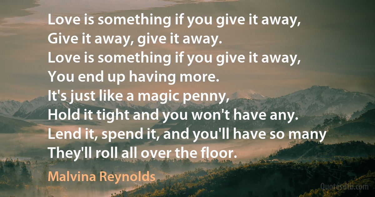 Love is something if you give it away,
Give it away, give it away.
Love is something if you give it away,
You end up having more.
It's just like a magic penny,
Hold it tight and you won't have any.
Lend it, spend it, and you'll have so many
They'll roll all over the floor. (Malvina Reynolds)