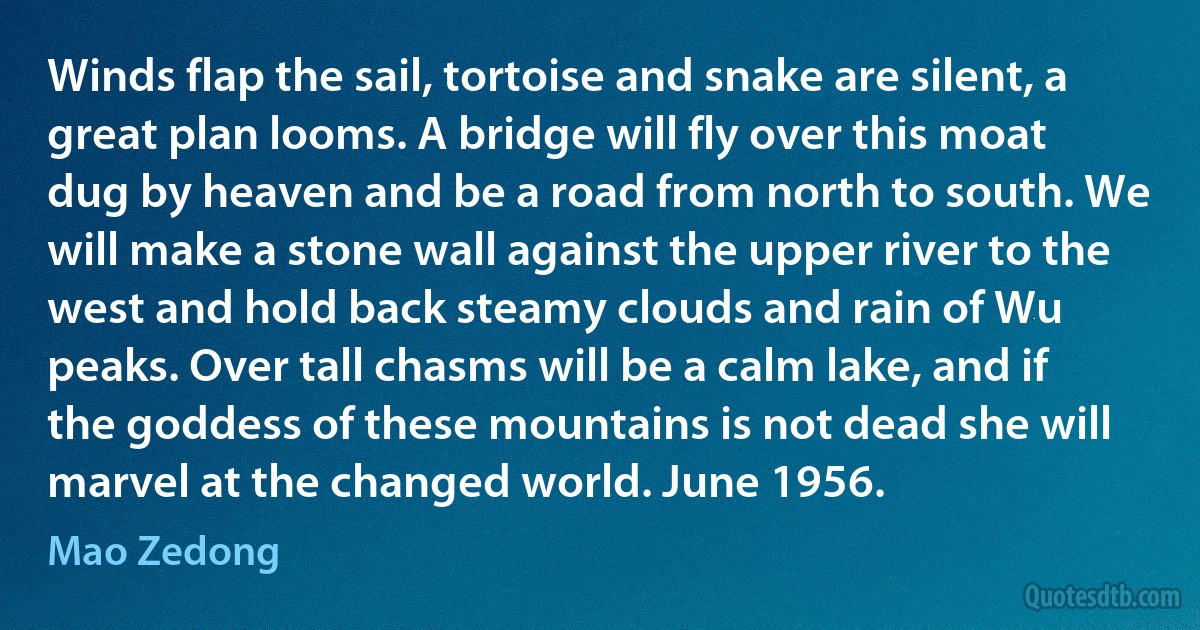 Winds flap the sail, tortoise and snake are silent, a great plan looms. A bridge will fly over this moat dug by heaven and be a road from north to south. We will make a stone wall against the upper river to the west and hold back steamy clouds and rain of Wu peaks. Over tall chasms will be a calm lake, and if the goddess of these mountains is not dead she will marvel at the changed world. June 1956. (Mao Zedong)