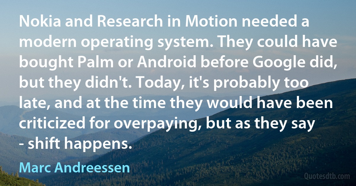 Nokia and Research in Motion needed a modern operating system. They could have bought Palm or Android before Google did, but they didn't. Today, it's probably too late, and at the time they would have been criticized for overpaying, but as they say - shift happens. (Marc Andreessen)