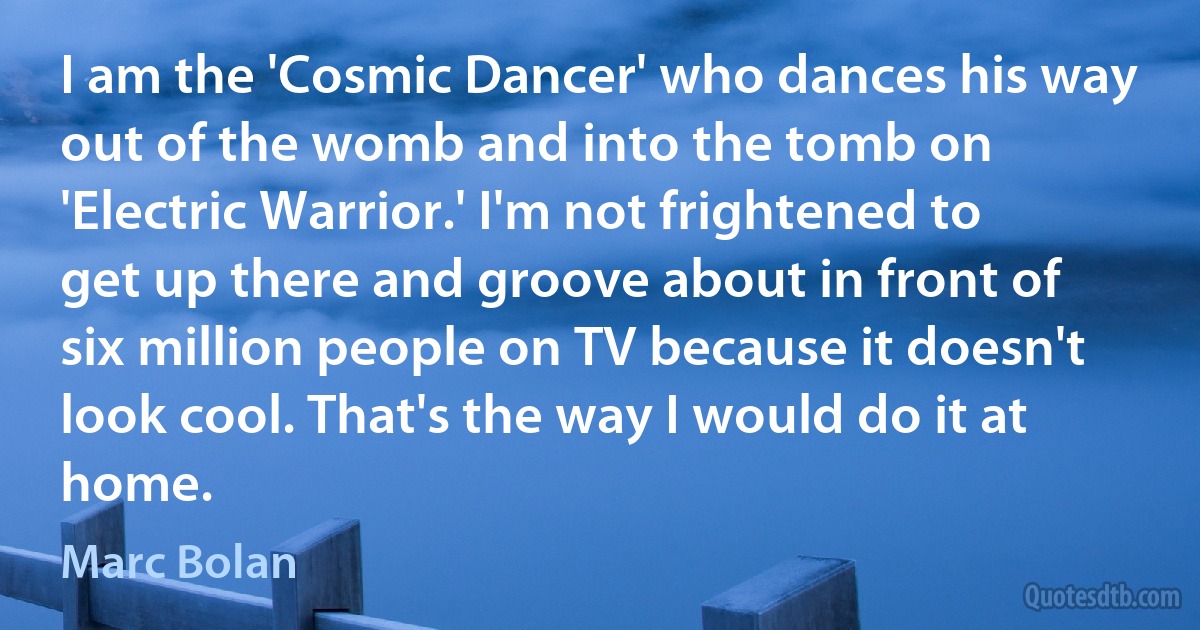 I am the 'Cosmic Dancer' who dances his way out of the womb and into the tomb on 'Electric Warrior.' I'm not frightened to get up there and groove about in front of six million people on TV because it doesn't look cool. That's the way I would do it at home. (Marc Bolan)