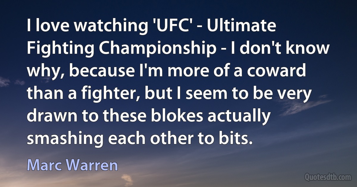 I love watching 'UFC' - Ultimate Fighting Championship - I don't know why, because I'm more of a coward than a fighter, but I seem to be very drawn to these blokes actually smashing each other to bits. (Marc Warren)