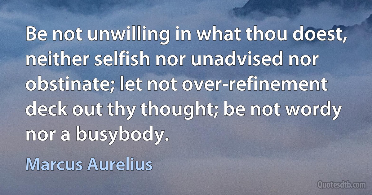 Be not unwilling in what thou doest, neither selfish nor unadvised nor obstinate; let not over-refinement deck out thy thought; be not wordy nor a busybody. (Marcus Aurelius)