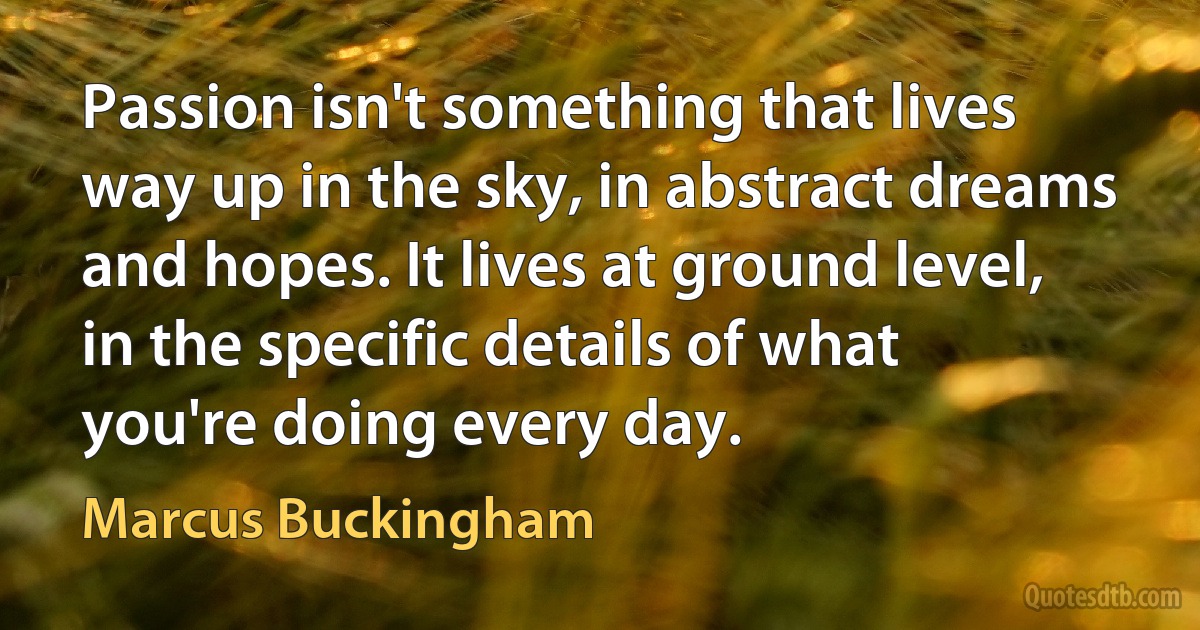 Passion isn't something that lives way up in the sky, in abstract dreams and hopes. It lives at ground level, in the specific details of what you're doing every day. (Marcus Buckingham)