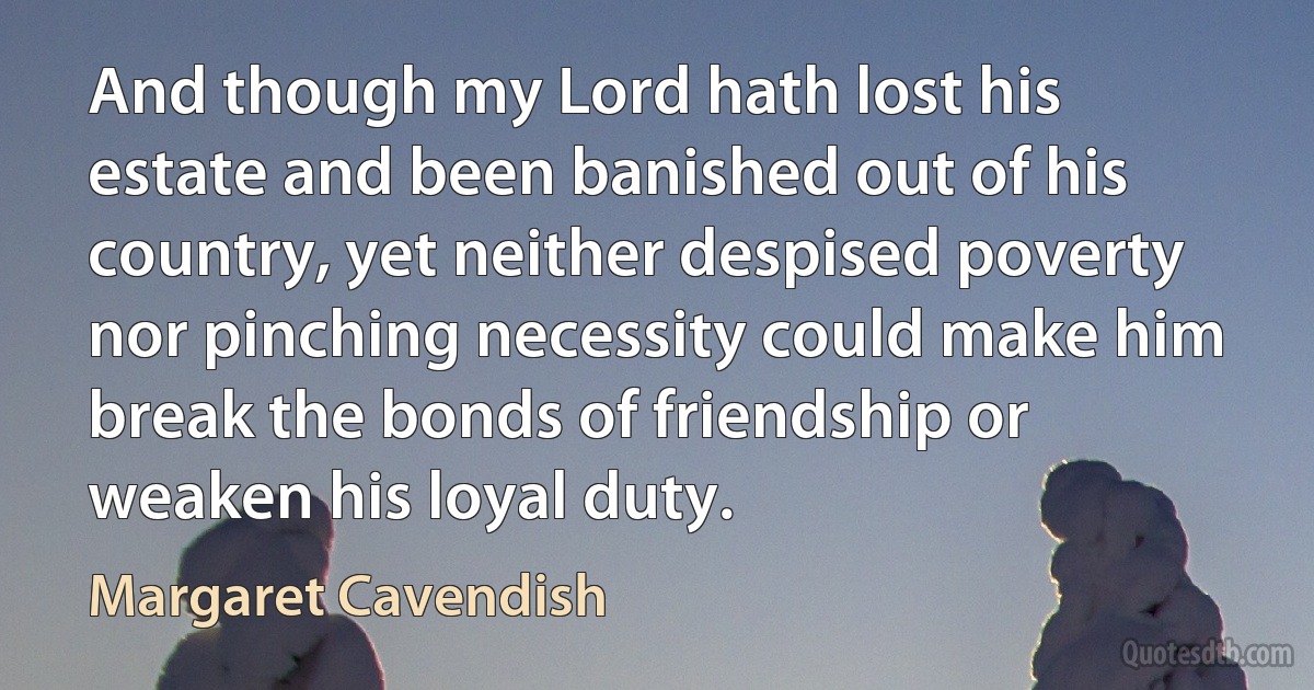 And though my Lord hath lost his estate and been banished out of his country, yet neither despised poverty nor pinching necessity could make him break the bonds of friendship or weaken his loyal duty. (Margaret Cavendish)