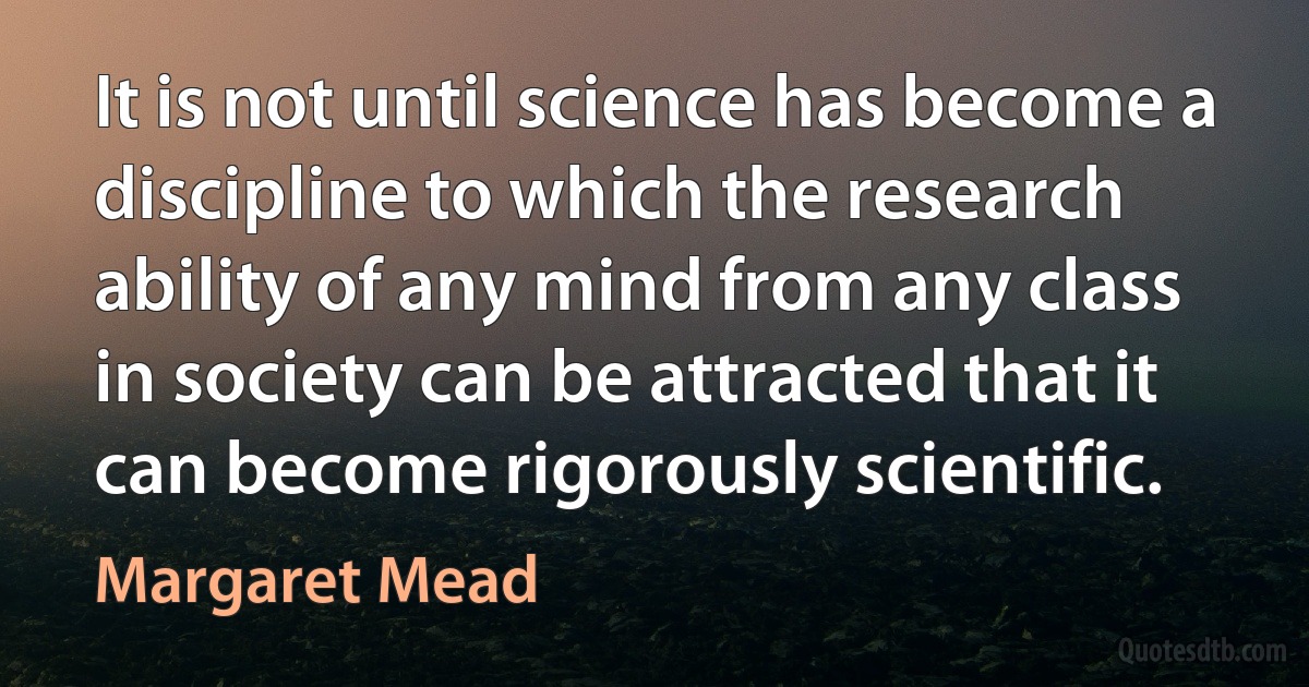 It is not until science has become a discipline to which the research ability of any mind from any class in society can be attracted that it can become rigorously scientific. (Margaret Mead)