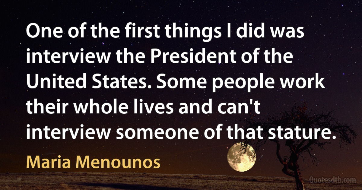 One of the first things I did was interview the President of the United States. Some people work their whole lives and can't interview someone of that stature. (Maria Menounos)