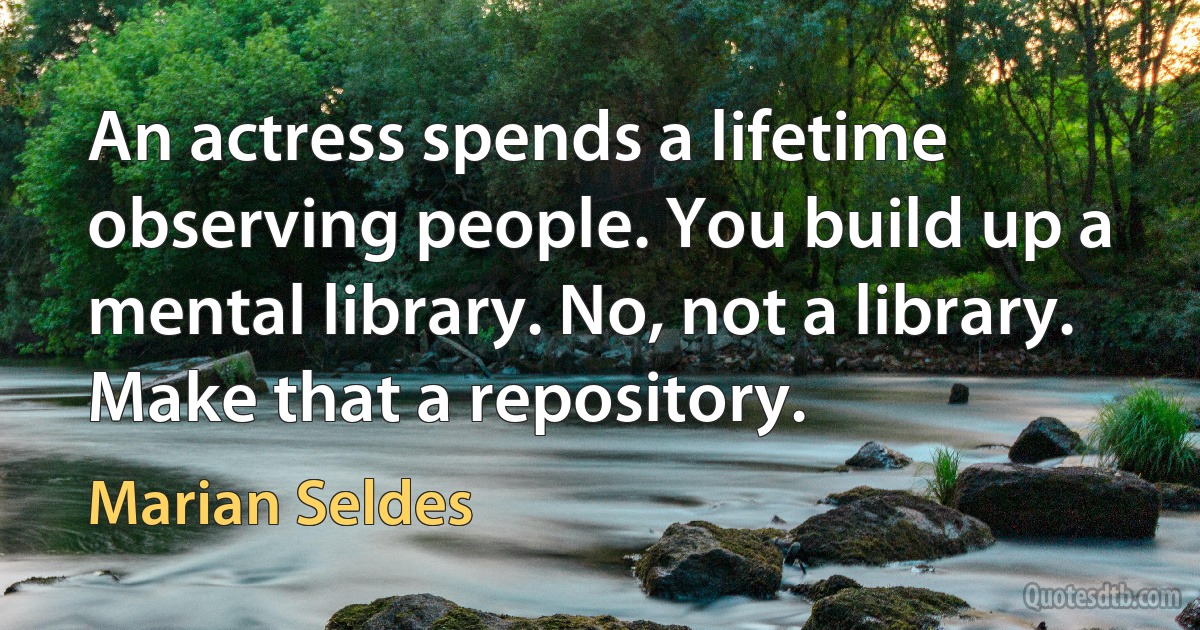 An actress spends a lifetime observing people. You build up a mental library. No, not a library. Make that a repository. (Marian Seldes)