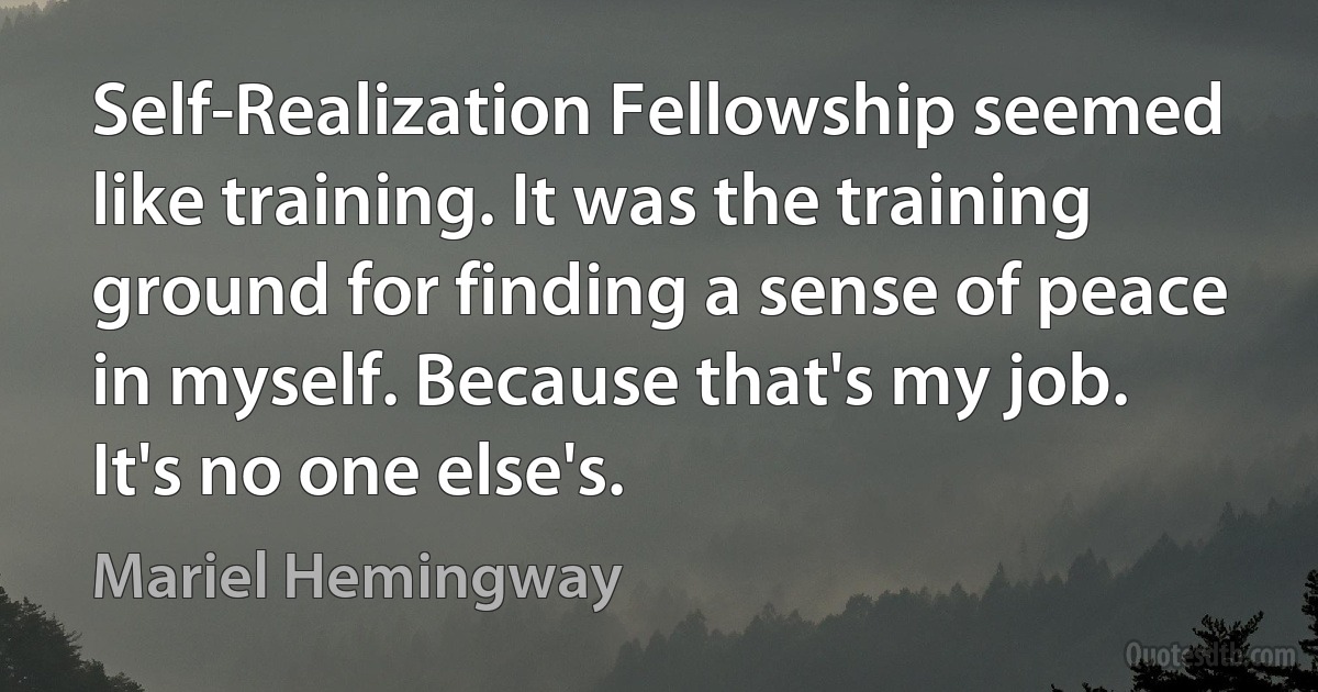 Self-Realization Fellowship seemed like training. It was the training ground for finding a sense of peace in myself. Because that's my job. It's no one else's. (Mariel Hemingway)