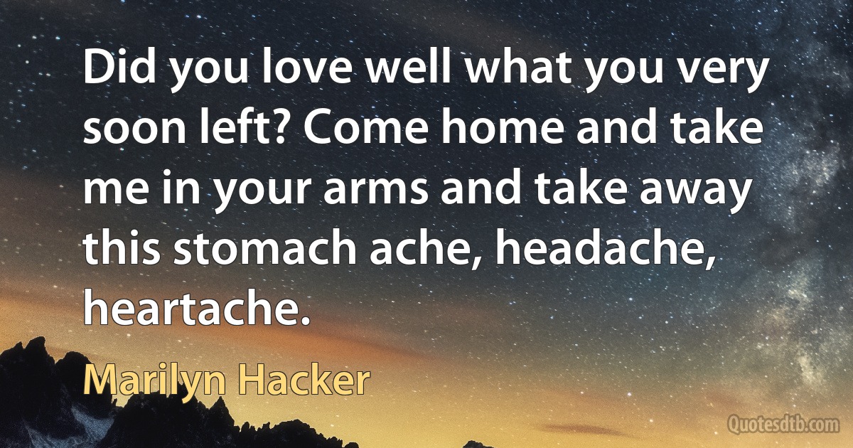 Did you love well what you very soon left? Come home and take me in your arms and take away this stomach ache, headache, heartache. (Marilyn Hacker)