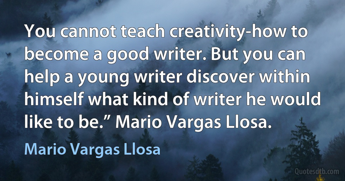 You cannot teach creativity-how to become a good writer. But you can help a young writer discover within himself what kind of writer he would like to be.” Mario Vargas Llosa. (Mario Vargas Llosa)