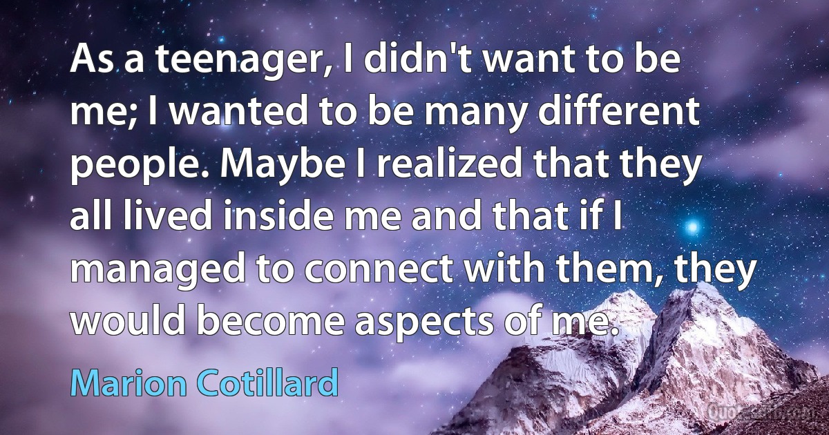 As a teenager, I didn't want to be me; I wanted to be many different people. Maybe I realized that they all lived inside me and that if I managed to connect with them, they would become aspects of me. (Marion Cotillard)