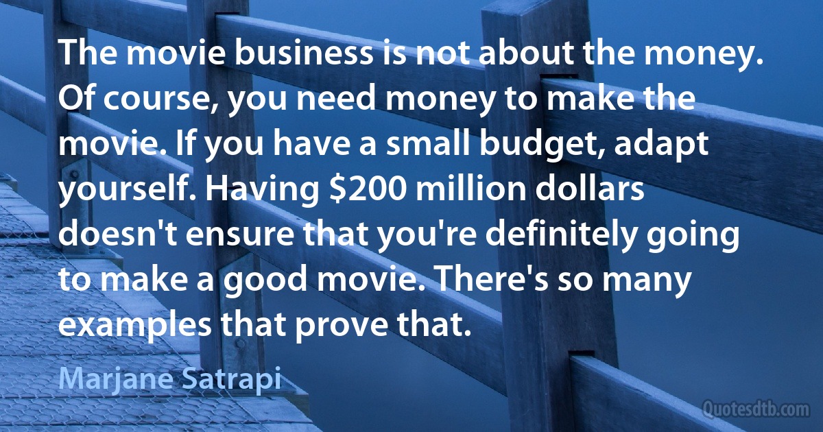 The movie business is not about the money. Of course, you need money to make the movie. If you have a small budget, adapt yourself. Having $200 million dollars doesn't ensure that you're definitely going to make a good movie. There's so many examples that prove that. (Marjane Satrapi)