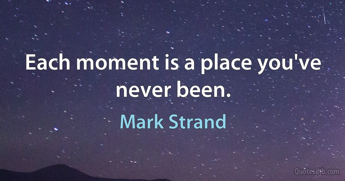 Each moment is a place you've never been. (Mark Strand)