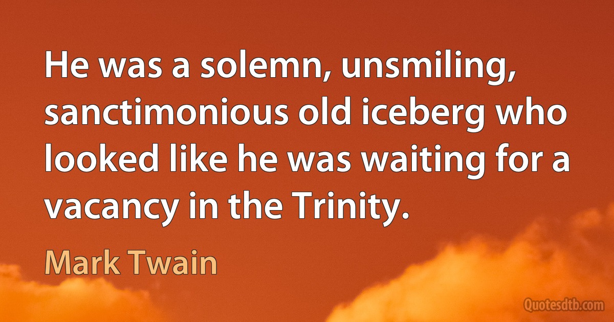 He was a solemn, unsmiling, sanctimonious old iceberg who looked like he was waiting for a vacancy in the Trinity. (Mark Twain)