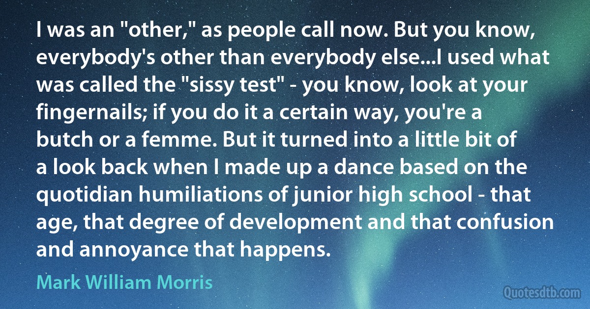 I was an "other," as people call now. But you know, everybody's other than everybody else...I used what was called the "sissy test" - you know, look at your fingernails; if you do it a certain way, you're a butch or a femme. But it turned into a little bit of a look back when I made up a dance based on the quotidian humiliations of junior high school - that age, that degree of development and that confusion and annoyance that happens. (Mark William Morris)