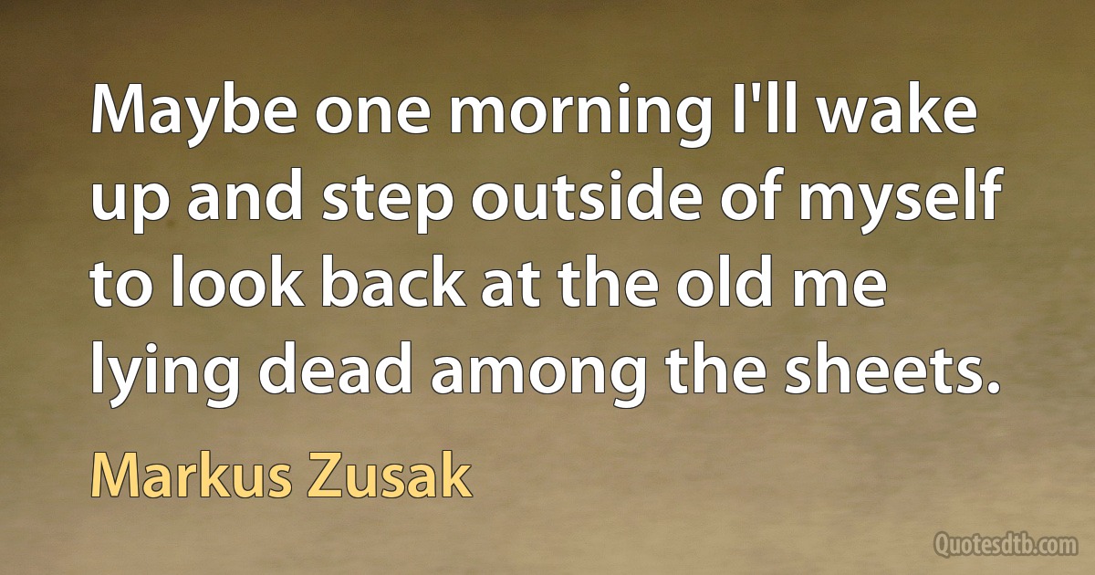 Maybe one morning I'll wake up and step outside of myself to look back at the old me lying dead among the sheets. (Markus Zusak)