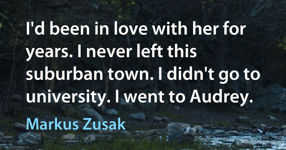 I'd been in love with her for years. I never left this suburban town. I didn't go to university. I went to Audrey. (Markus Zusak)