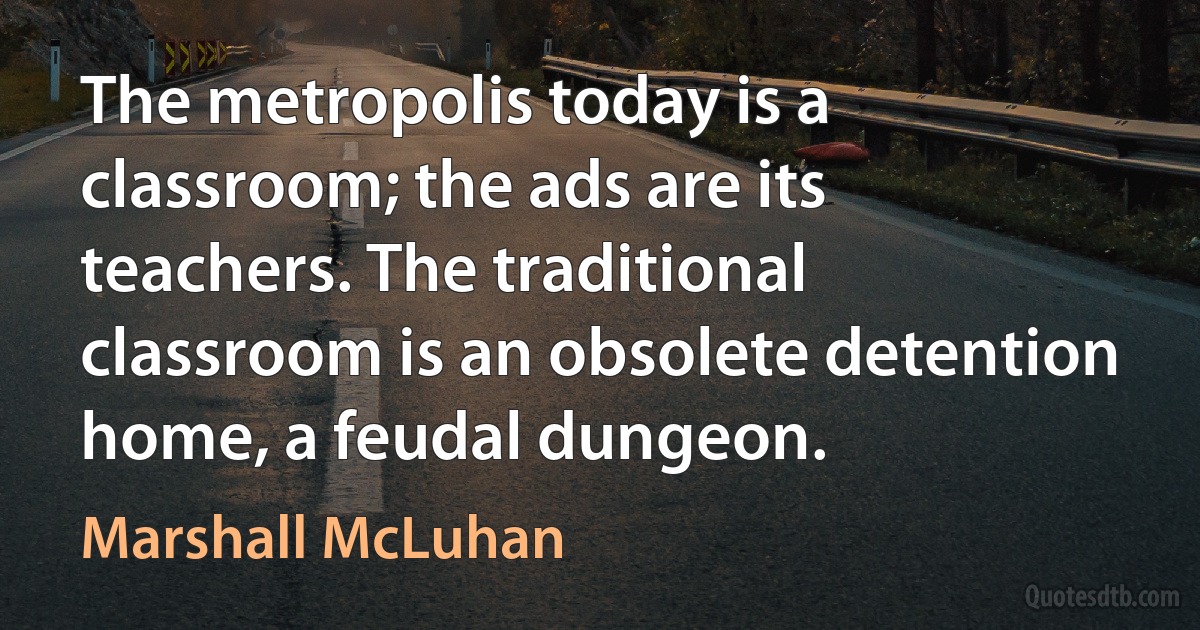 The metropolis today is a classroom; the ads are its teachers. The traditional classroom is an obsolete detention home, a feudal dungeon. (Marshall McLuhan)