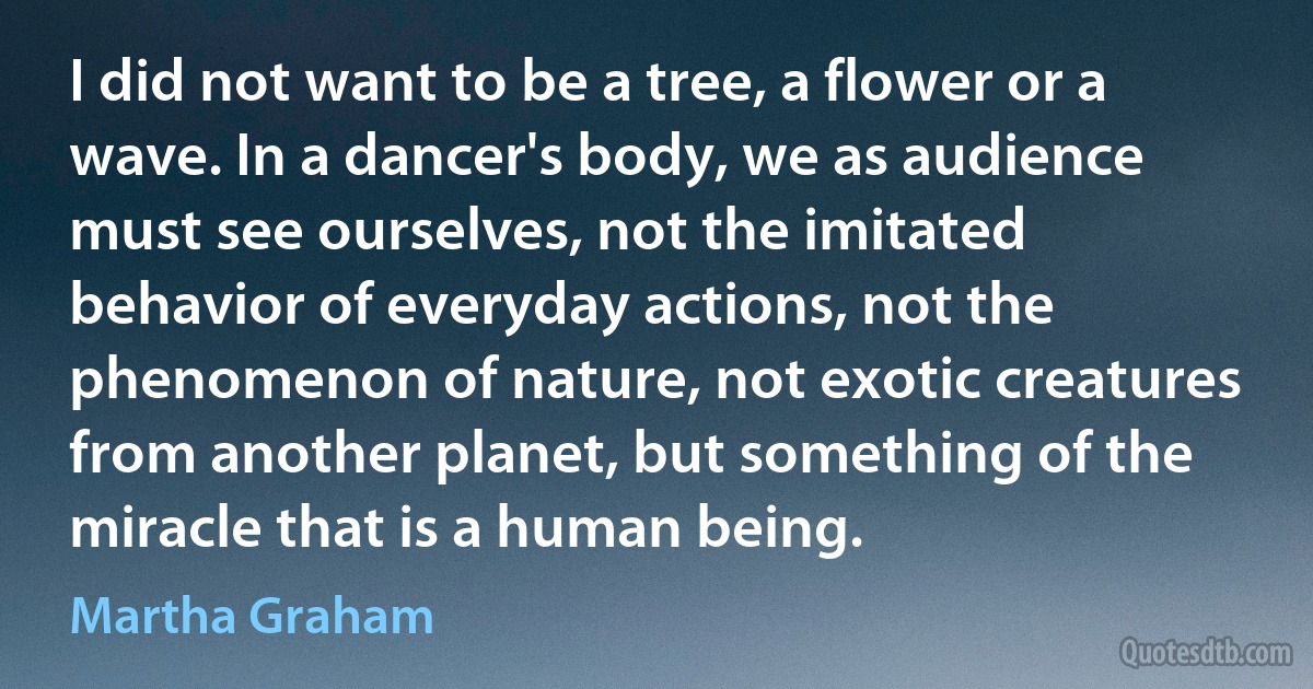 I did not want to be a tree, a flower or a wave. In a dancer's body, we as audience must see ourselves, not the imitated behavior of everyday actions, not the phenomenon of nature, not exotic creatures from another planet, but something of the miracle that is a human being. (Martha Graham)