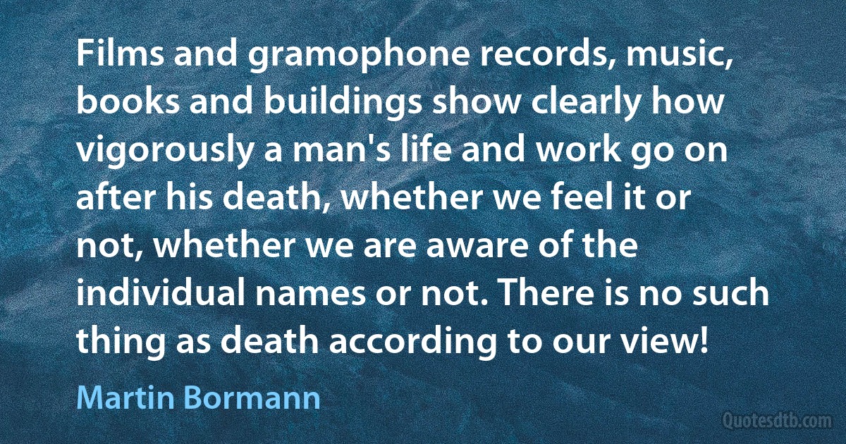 Films and gramophone records, music, books and buildings show clearly how vigorously a man's life and work go on after his death, whether we feel it or not, whether we are aware of the individual names or not. There is no such thing as death according to our view! (Martin Bormann)