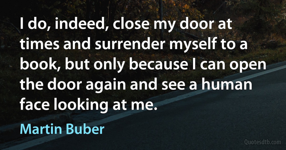 I do, indeed, close my door at times and surrender myself to a book, but only because I can open the door again and see a human face looking at me. (Martin Buber)