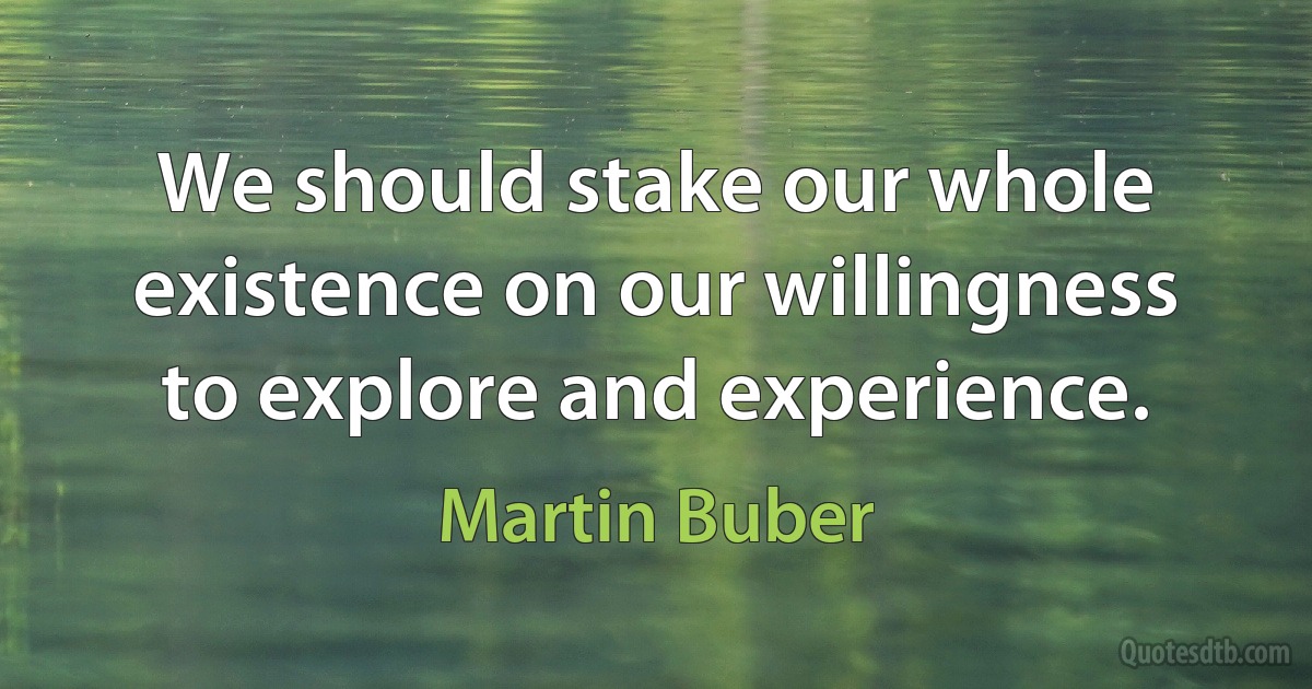 We should stake our whole existence on our willingness to explore and experience. (Martin Buber)