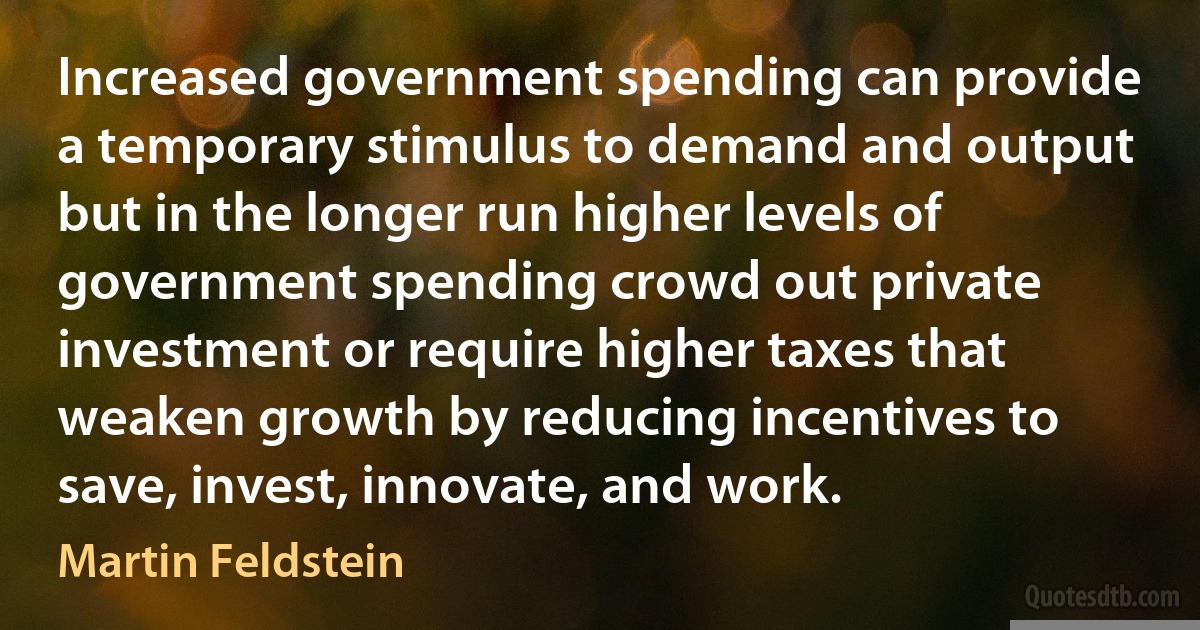 Increased government spending can provide a temporary stimulus to demand and output but in the longer run higher levels of government spending crowd out private investment or require higher taxes that weaken growth by reducing incentives to save, invest, innovate, and work. (Martin Feldstein)