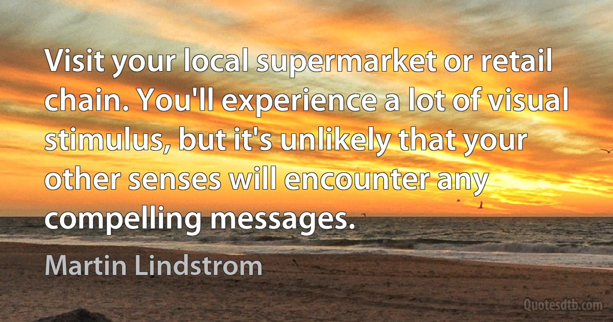 Visit your local supermarket or retail chain. You'll experience a lot of visual stimulus, but it's unlikely that your other senses will encounter any compelling messages. (Martin Lindstrom)