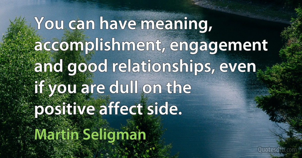 You can have meaning, accomplishment, engagement and good relationships, even if you are dull on the positive affect side. (Martin Seligman)