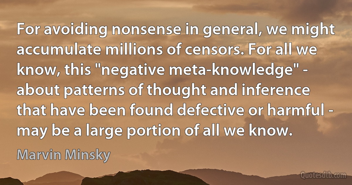 For avoiding nonsense in general, we might accumulate millions of censors. For all we know, this "negative meta-knowledge" - about patterns of thought and inference that have been found defective or harmful - may be a large portion of all we know. (Marvin Minsky)