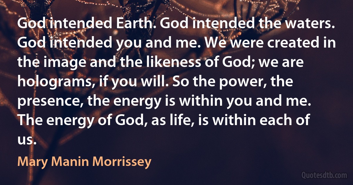 God intended Earth. God intended the waters. God intended you and me. We were created in the image and the likeness of God; we are holograms, if you will. So the power, the presence, the energy is within you and me. The energy of God, as life, is within each of us. (Mary Manin Morrissey)