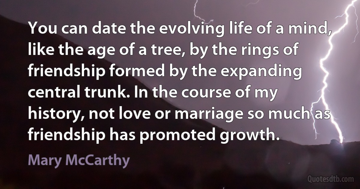 You can date the evolving life of a mind, like the age of a tree, by the rings of friendship formed by the expanding central trunk. In the course of my history, not love or marriage so much as friendship has promoted growth. (Mary McCarthy)