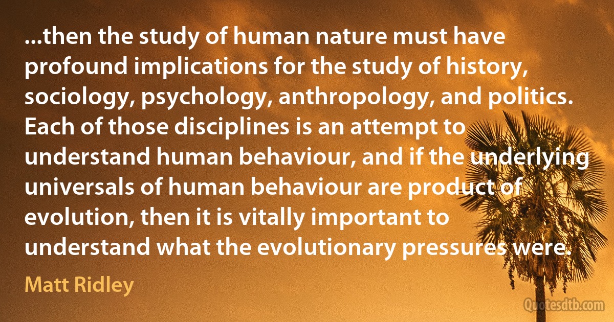 ...then the study of human nature must have profound implications for the study of history, sociology, psychology, anthropology, and politics. Each of those disciplines is an attempt to understand human behaviour, and if the underlying universals of human behaviour are product of evolution, then it is vitally important to understand what the evolutionary pressures were. (Matt Ridley)