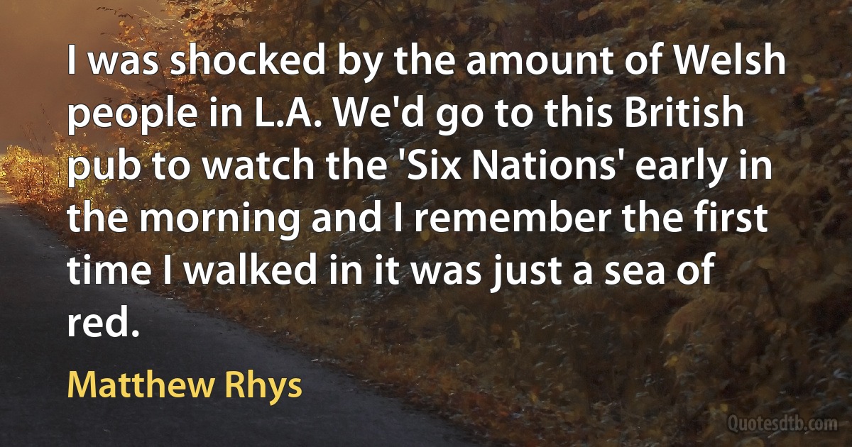 I was shocked by the amount of Welsh people in L.A. We'd go to this British pub to watch the 'Six Nations' early in the morning and I remember the first time I walked in it was just a sea of red. (Matthew Rhys)