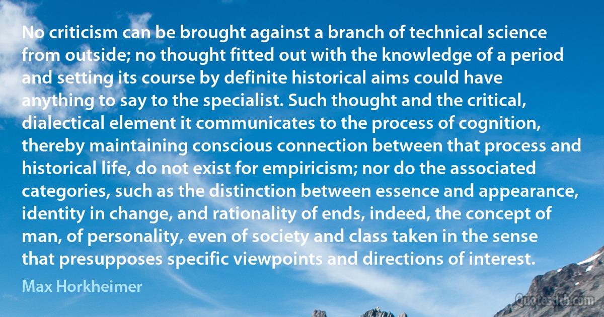 No criticism can be brought against a branch of technical science from outside; no thought fitted out with the knowledge of a period and setting its course by definite historical aims could have anything to say to the specialist. Such thought and the critical, dialectical element it communicates to the process of cognition, thereby maintaining conscious connection between that process and historical life, do not exist for empiricism; nor do the associated categories, such as the distinction between essence and appearance, identity in change, and rationality of ends, indeed, the concept of man, of personality, even of society and class taken in the sense that presupposes specific viewpoints and directions of interest. (Max Horkheimer)