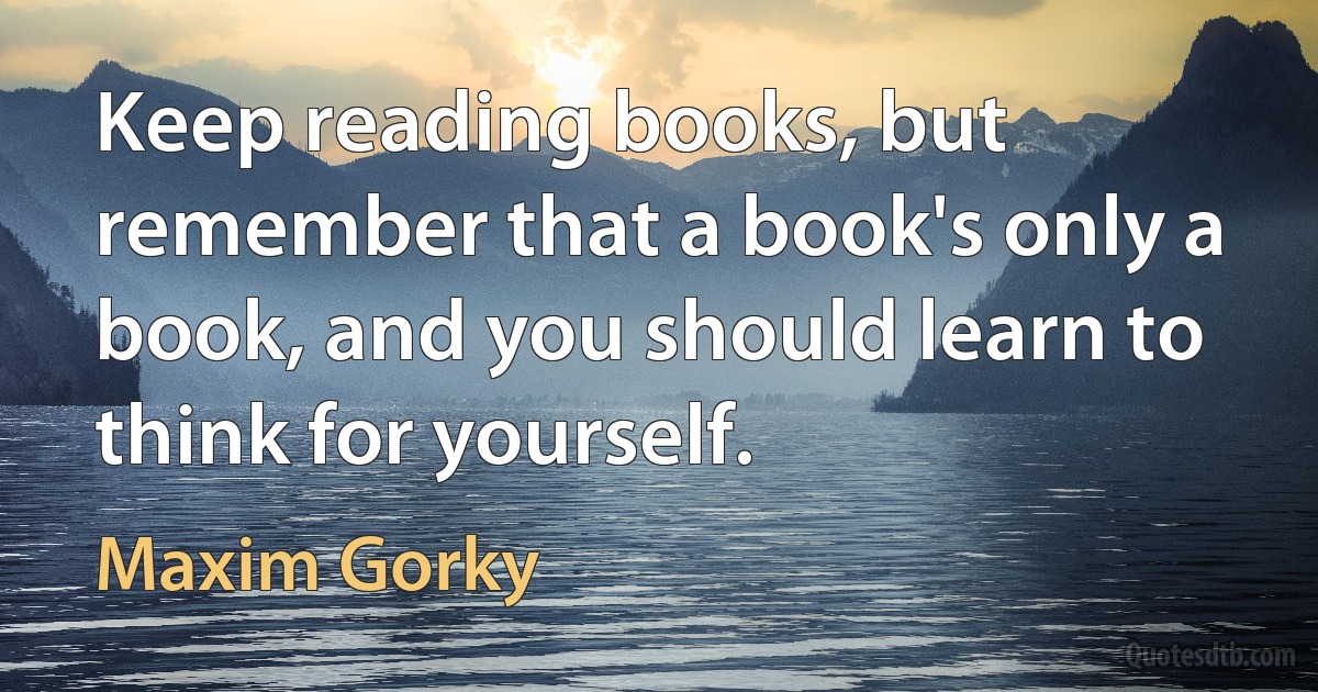 Keep reading books, but remember that a book's only a book, and you should learn to think for yourself. (Maxim Gorky)