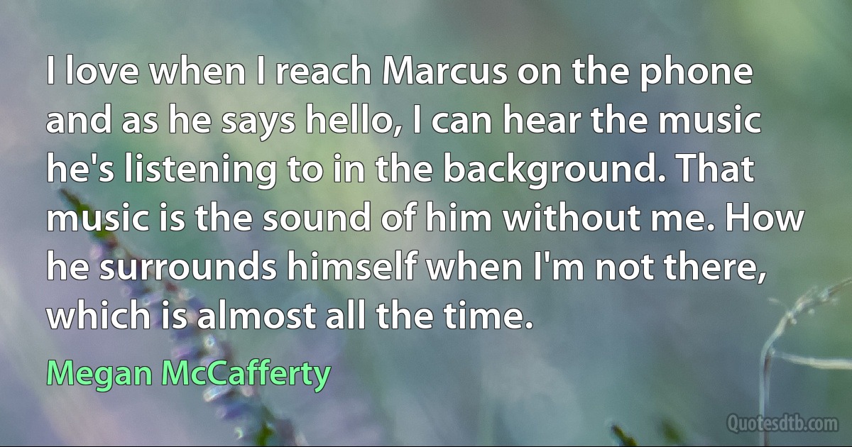 I love when I reach Marcus on the phone and as he says hello, I can hear the music he's listening to in the background. That music is the sound of him without me. How he surrounds himself when I'm not there, which is almost all the time. (Megan McCafferty)