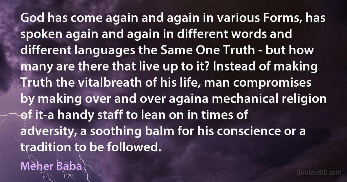God has come again and again in various Forms, has spoken again and again in different words and different languages the Same One Truth - but how many are there that live up to it? Instead of making Truth the vitalbreath of his life, man compromises by making over and over againa mechanical religion of it-a handy staff to lean on in times of adversity, a soothing balm for his conscience or a tradition to be followed. (Meher Baba)