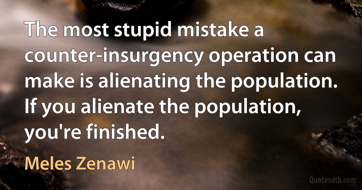 The most stupid mistake a counter-insurgency operation can make is alienating the population. If you alienate the population, you're finished. (Meles Zenawi)