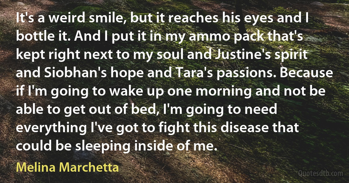 It's a weird smile, but it reaches his eyes and I bottle it. And I put it in my ammo pack that's kept right next to my soul and Justine's spirit and Siobhan's hope and Tara's passions. Because if I'm going to wake up one morning and not be able to get out of bed, I'm going to need everything I've got to fight this disease that could be sleeping inside of me. (Melina Marchetta)