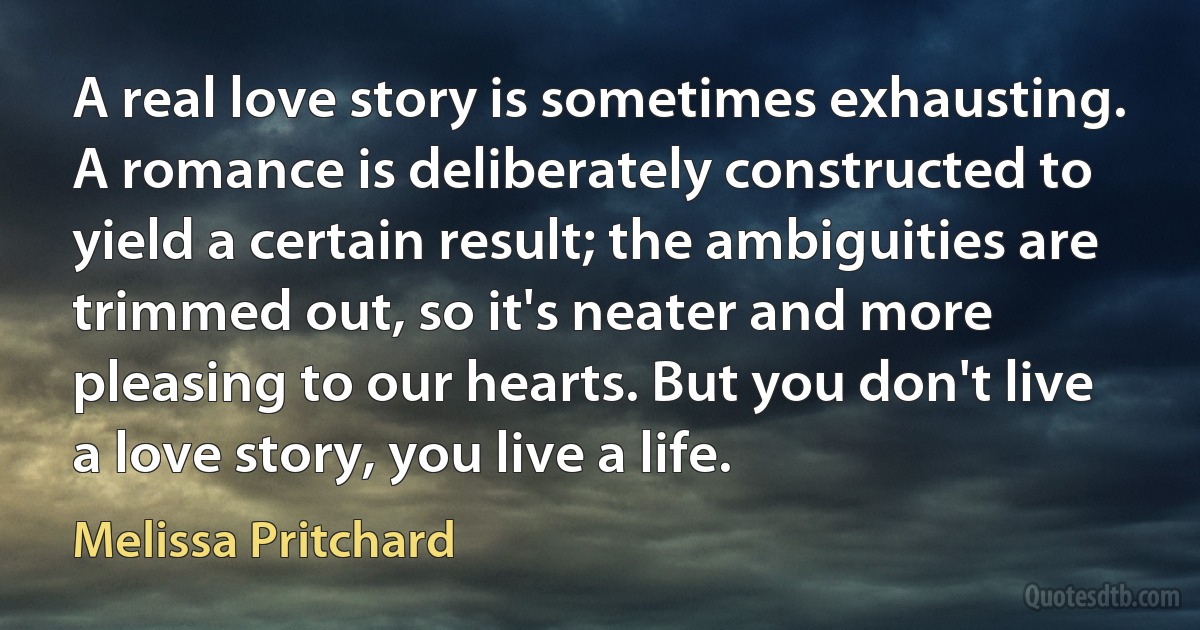 A real love story is sometimes exhausting. A romance is deliberately constructed to yield a certain result; the ambiguities are trimmed out, so it's neater and more pleasing to our hearts. But you don't live a love story, you live a life. (Melissa Pritchard)