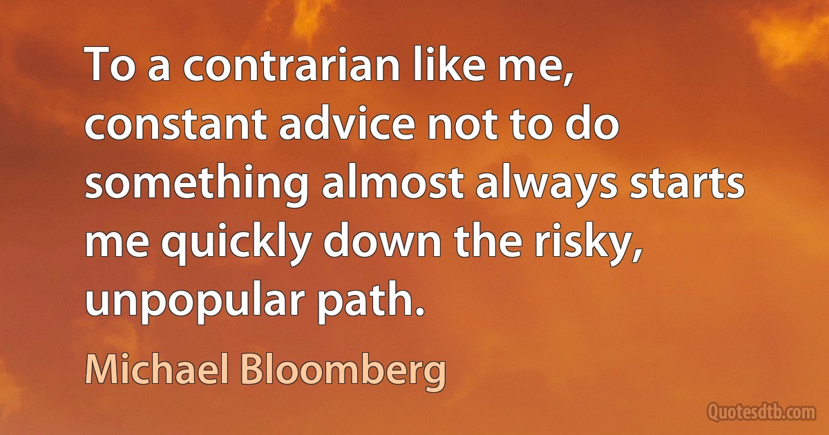 To a contrarian like me, constant advice not to do something almost always starts me quickly down the risky, unpopular path. (Michael Bloomberg)