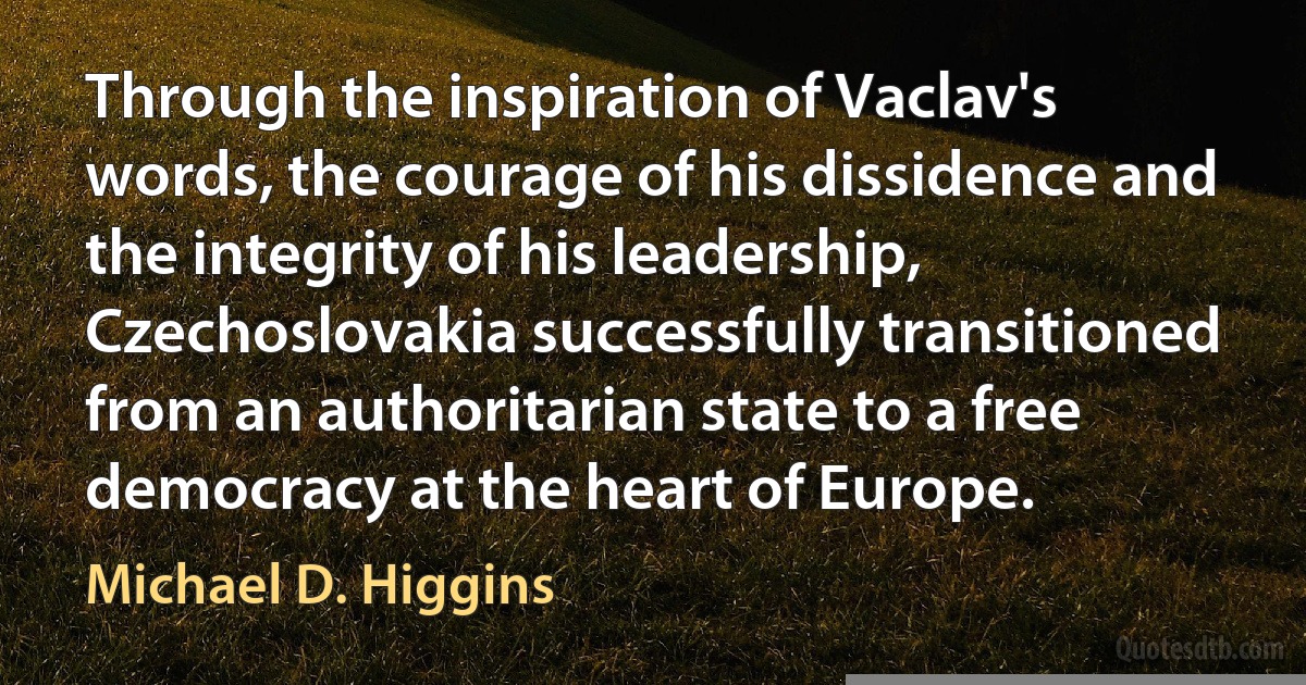 Through the inspiration of Vaclav's words, the courage of his dissidence and the integrity of his leadership, Czechoslovakia successfully transitioned from an authoritarian state to a free democracy at the heart of Europe. (Michael D. Higgins)