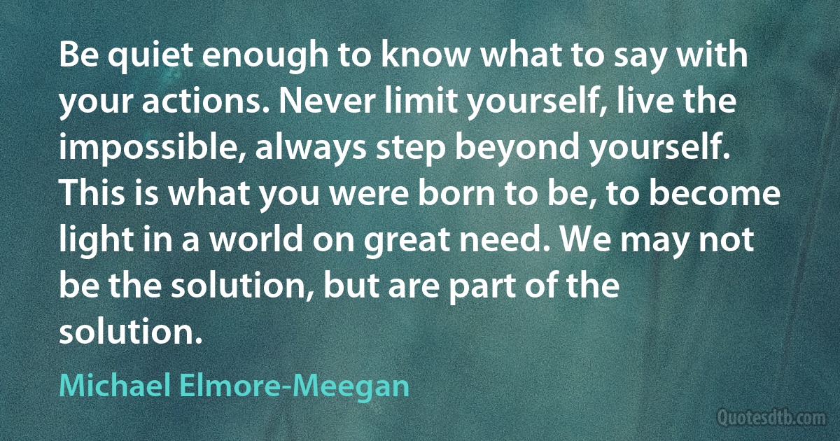 Be quiet enough to know what to say with your actions. Never limit yourself, live the impossible, always step beyond yourself. This is what you were born to be, to become light in a world on great need. We may not be the solution, but are part of the solution. (Michael Elmore-Meegan)