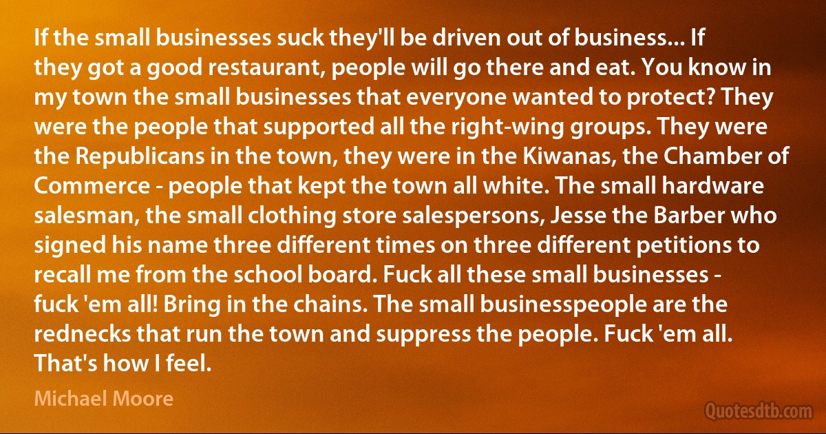 If the small businesses suck they'll be driven out of business... If they got a good restaurant, people will go there and eat. You know in my town the small businesses that everyone wanted to protect? They were the people that supported all the right-wing groups. They were the Republicans in the town, they were in the Kiwanas, the Chamber of Commerce - people that kept the town all white. The small hardware salesman, the small clothing store salespersons, Jesse the Barber who signed his name three different times on three different petitions to recall me from the school board. Fuck all these small businesses - fuck 'em all! Bring in the chains. The small businesspeople are the rednecks that run the town and suppress the people. Fuck 'em all. That's how I feel. (Michael Moore)