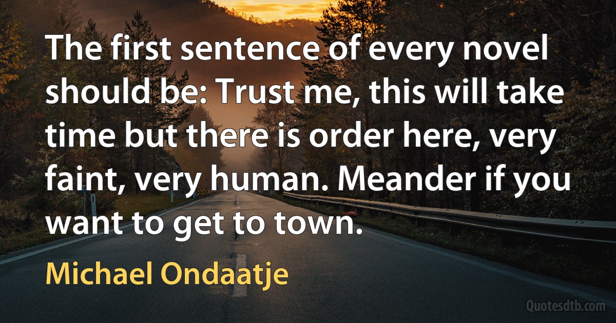 The first sentence of every novel should be: Trust me, this will take time but there is order here, very faint, very human. Meander if you want to get to town. (Michael Ondaatje)