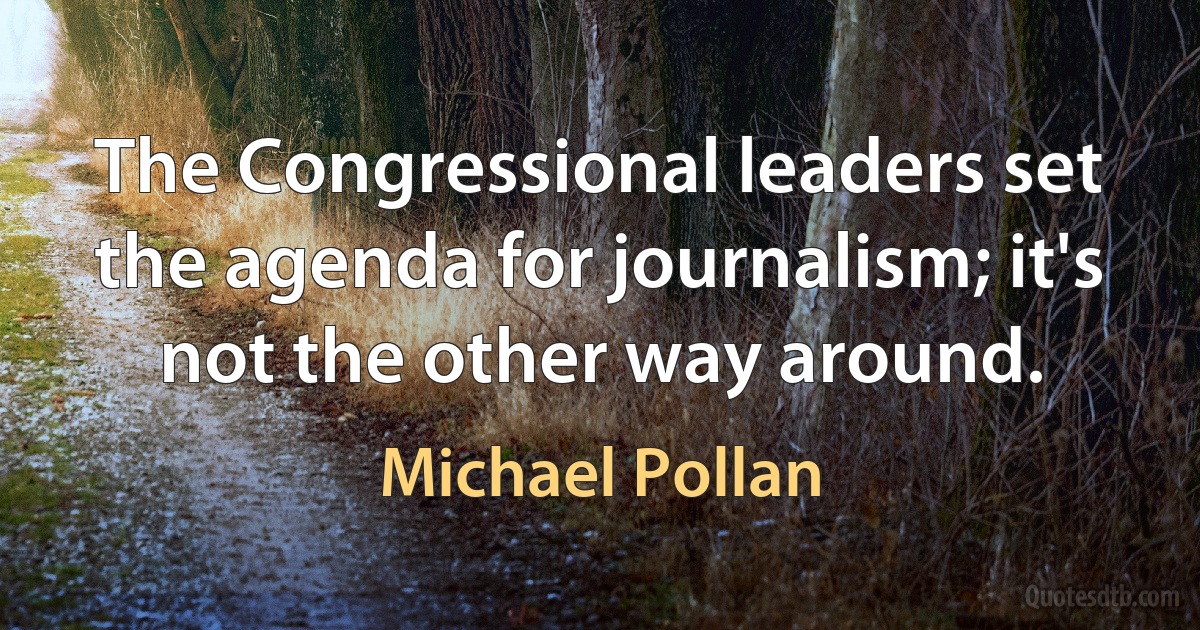 The Congressional leaders set the agenda for journalism; it's not the other way around. (Michael Pollan)