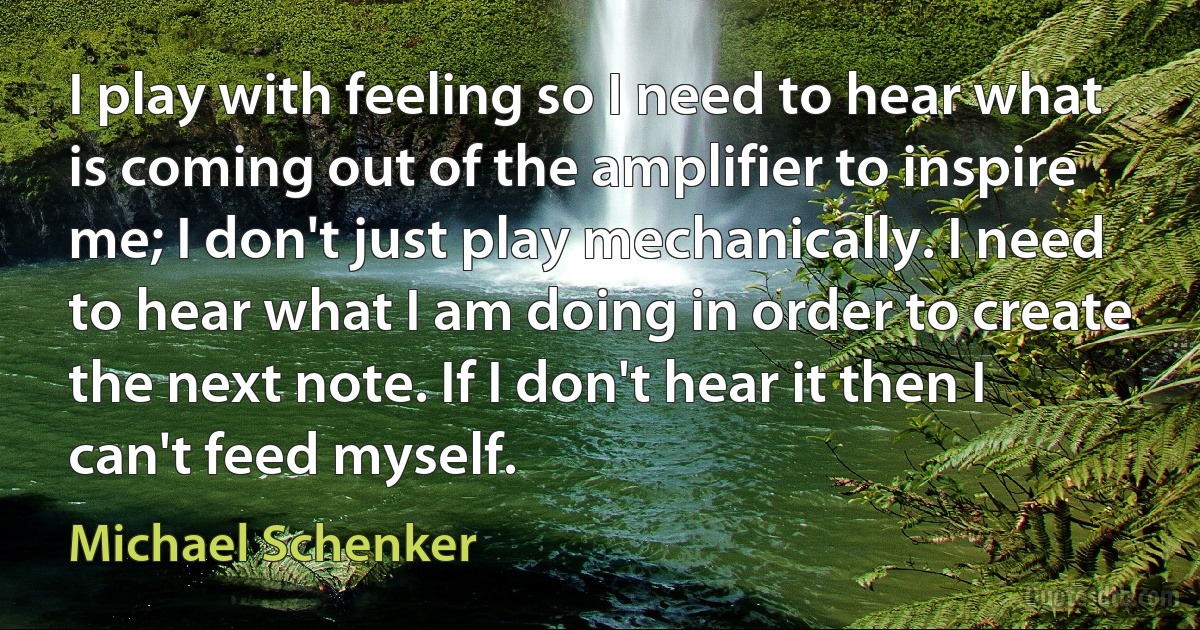 I play with feeling so I need to hear what is coming out of the amplifier to inspire me; I don't just play mechanically. I need to hear what I am doing in order to create the next note. If I don't hear it then I can't feed myself. (Michael Schenker)