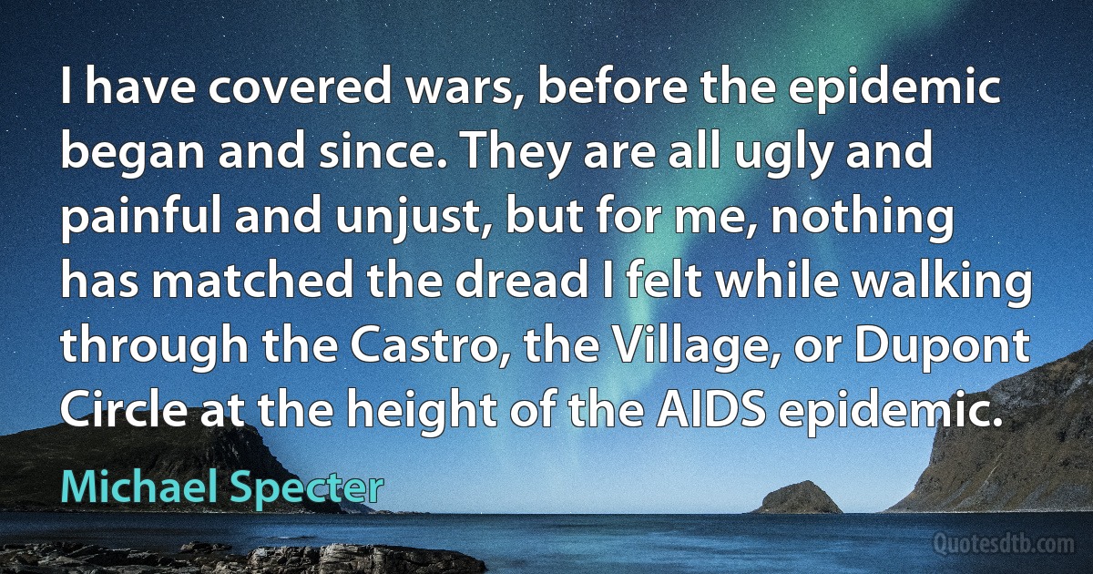 I have covered wars, before the epidemic began and since. They are all ugly and painful and unjust, but for me, nothing has matched the dread I felt while walking through the Castro, the Village, or Dupont Circle at the height of the AIDS epidemic. (Michael Specter)